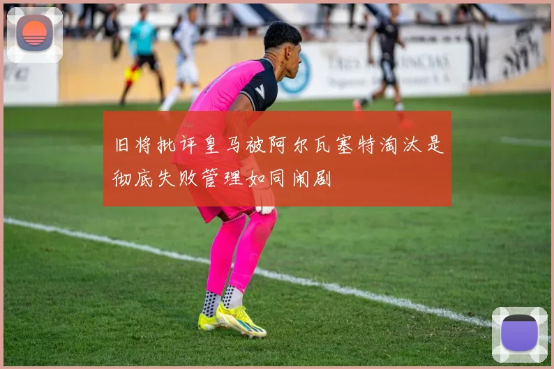 旧将批评皇马被阿尔瓦塞特淘汰是彻底失败管理如同闹剧