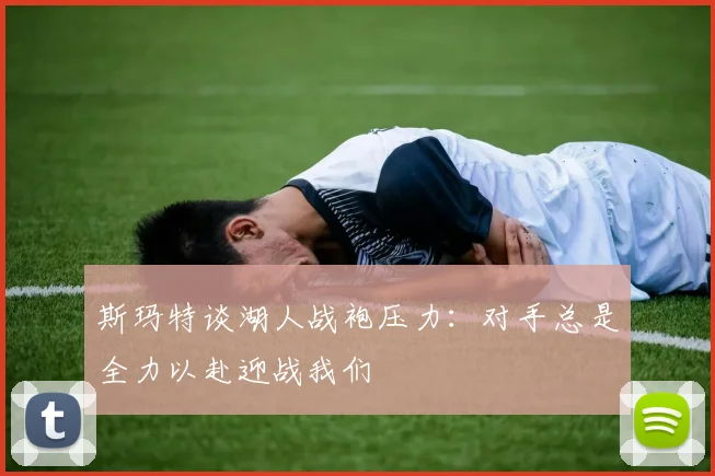 斯玛特谈湖人战袍压力：对手总是全力以赴迎战我们
