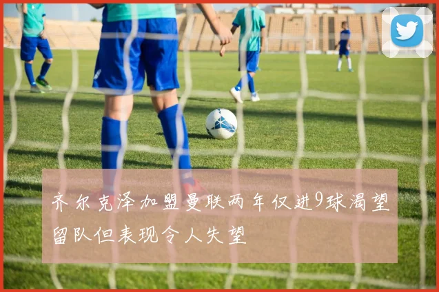 齐尔克泽加盟曼联两年仅进9球渴望留队但表现令人失望