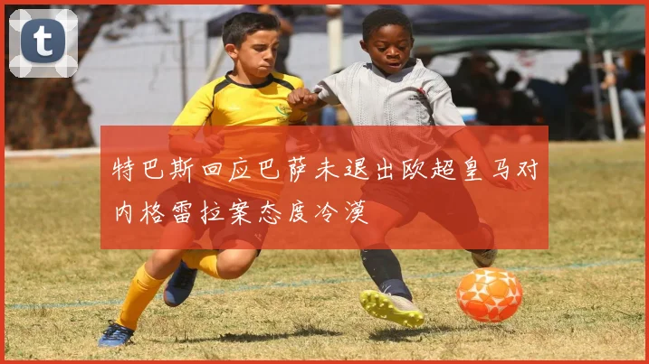 特巴斯回应巴萨未退出欧超皇马对内格雷拉案态度冷漠