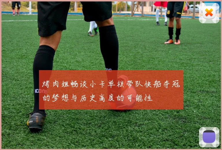 烤肉姐畅谈小卡单核带队快船夺冠的梦想与历史高度的可能性