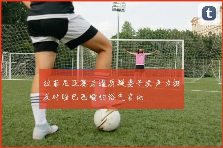 拉菲尼亚赛后遭质疑妻子发声力挺反对盼巴西输的俗气言论