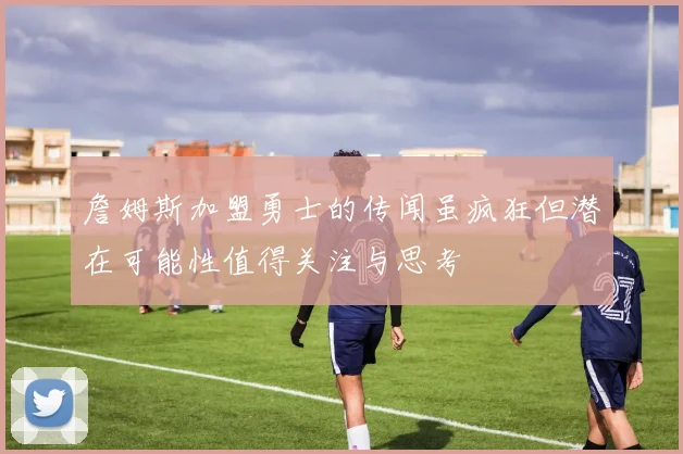 詹姆斯加盟勇士的传闻虽疯狂但潜在可能性值得关注与思考