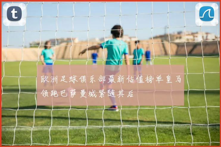 欧洲足球俱乐部最新估值榜单皇马领跑巴萨曼城紧随其后