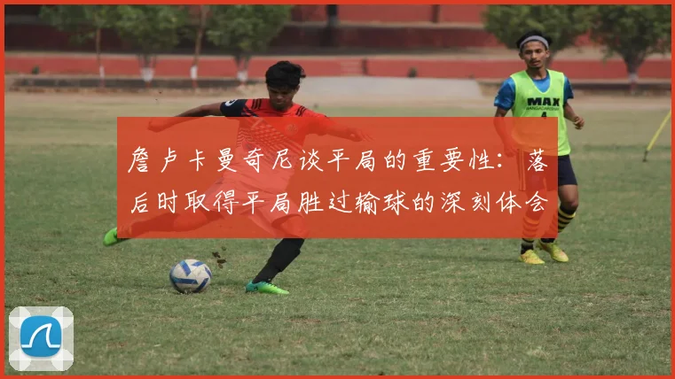 詹卢卡曼奇尼谈平局的重要性：落后时取得平局胜过输球的深刻体会
